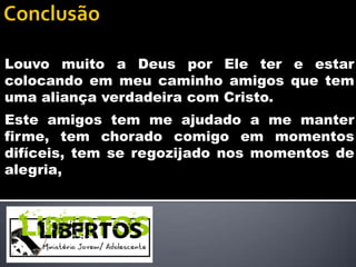 Louvo muito a Deus por Ele ter e estar
colocando em meu caminho amigos que tem
uma aliança verdadeira com Cristo.
Este amigos tem me ajudado a me manter
firme, tem chorado comigo em momentos
difíceis, tem se regozijado nos momentos de
alegria,
 