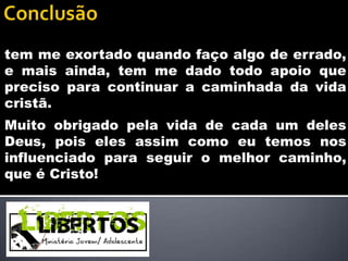 tem me exortado quando faço algo de errado,
e mais ainda, tem me dado todo apoio que
preciso para continuar a caminhada da vida
cristã.
Muito obrigado pela vida de cada um deles
Deus, pois eles assim como eu temos nos
influenciado para seguir o melhor caminho,
que é Cristo!
 