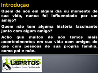 Quem de nós em algum dia ou momento de
sua vida, nunca foi influenciado por um
amigo?
Quem não tem alguma história fascinante
junto com algum amigo?
Acho que muitos de nós temos mais
acontecimentos em sua vida com amigos do
que com pessoas de sua própria família,
como pai e mãe.
 