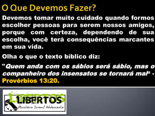 Devemos tomar muito cuidado quando formos
escolher pessoas para serem nossos amigos,
porque com certeza, dependendo de sua
escolha, você terá consequências marcantes
em sua vida.
Olha o que o texto bíblico diz:
"Quem anda com os sábios será sábio, mas o
companheiro dos insensatos se tornará mal“ -
Provérbios 13:20.
 