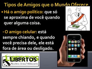  Há o amigo político: que só
 se aproxima de você quando
 quer alguma coisa.
• O amigo celular: está
sempre chiando, e quando
você precisa dele, ele está
fora de área ou desligado.
 