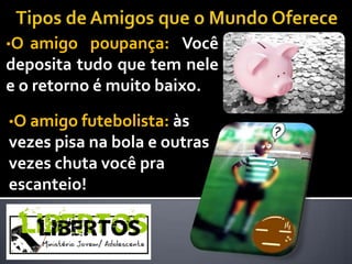 •O amigo poupança: Você
deposita tudo que tem nele
e o retorno é muito baixo.

•O amigo futebolista: às
vezes pisa na bola e outras
vezes chuta você pra
escanteio!
 