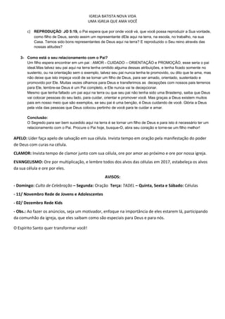 IGREJA BATISTA NOVA VIDA
UMA IGREJA QUE AMA VOCÊ
c) REPRODUÇÃO: JO 5:19, o Pai espera que por onde você vá, que você possa reproduzir a Sua vontade,
como filho de Deus, sendo assim um representante dEle aqui na terra, na escola, no trabalho, na sua
Casa. Temos sido bons representantes de Deus aqui na terra? E reproduzido o Seu reino através das
nossas atitudes?
3- Como está o seu relacionamento com o Pai?
Um filho espera encontrar em um pai : AMOR - CUIDADO – ORIENTAÇÃO e PROMOÇÃO, esse seria o pai
ideal.Mas talvez seu pai aqui na terra tenha omitido alguma dessas atribuições, e tenha ficado somente no
sustento, ou na orientação sem o exemplo, talvez seu pai nunca tenha te promovido, ou dito que te ama, mas
não deixe que isto impeça você de se tornar um filho de Deus, para ser amado, orientado, sustentado e
promovido por Ele. Muitas vezes olhamos para Deus e transferimos as decepções com nossos pais terrenos
para Ele, lembre-se Deus é um Pai completo, e Ele nunca vai te decepcionar.
Mesmo que tenha faltado um pai aqui na terra ou que seu pai não tenha sido uma Brastemp, saiba que Deus
vai colocar pessoas do seu lado, para cuidar, orientar e promover você. Mas graças a Deus existem muitos
pais em nosso meio que são exemplos, se seu pai é uma benção, é Deus cuidando de você. Glória a Deus
pela vida das pessoas que Deus colocou pertinho de você para te cuidar e amar.
Conclusão:
O Segredo para ser bem sucedido aqui na terra é se tornar um filho de Deus e para isto é necessário ter um
relacionamento com o Pai. Procure o Pai hoje, busque-O, abra seu coração e torne-se um filho melhor!
APELO: Líder faça apelo de salvação em sua célula. Invista tempo em oração pela manifestação do poder
de Deus com curas na célula.
CLAMOR: Invista tempo de clamor junto com sua célula, ore por amor ao próximo e ore por nossa igreja.
EVANGELISMO: Ore por multiplicação, e lembre todos dos alvos das células em 2017, estabeleça os alvos
da sua célula e ore por eles.
AVISOS:
- Domingo: Culto de Celebração – Segunda: Oração Terça: TADEL – Quinta, Sexta e Sábado: Células
- 11/ Novembro Rede de Jovens e Adolescentes
- 02/ Dezembro Rede Kids
- Obs.: Ao fazer os anúncios, seja um motivador, enfoque na importância de eles estarem lá, participando
da comunhão da igreja, que eles saibam como são especiais para Deus e para nós.
O Espirito Santo quer transformar você!
 