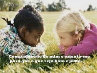 Compadece-te de mim e orienta-me
para que o que seja bom e justo.
 
