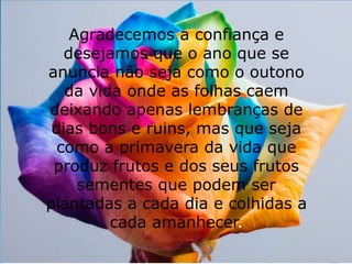 Agradecemos a confiança e 
desejamos que o ano que se 
anuncia não seja como o outono 
da vida onde as folhas caem 
deixando apenas lembranças de 
dias bons e ruins, mas que seja 
como a primavera da vida que 
produz frutos e dos seus frutos 
sementes que podem ser 
plantadas a cada dia e colhidas a 
cada amanhecer. 
 