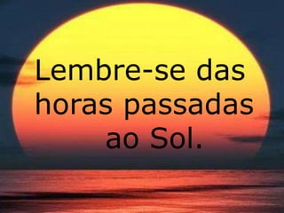 Lembre-se das 
horas passadas 
ao Sol. 
 