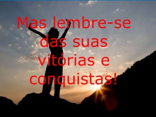 Mas lembre-se 
das suas 
vitórias e 
conquistas! 
 