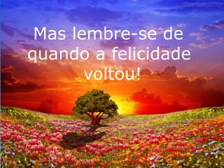 Mas lembre-se de 
quando a felicidade 
voltou! 
 
