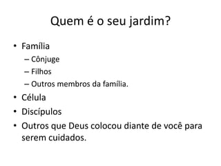 Quem é o seu jardim?FamíliaCônjugeFilhosOutros membros da família.CélulaDiscípulosOutros que Deus colocou diante de você para serem cuidados.