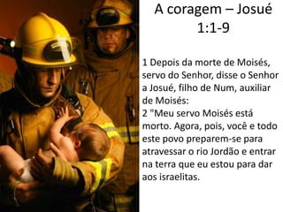 A coragem – Josué 1:1-91 Depois da morte de Moisés, servo do Senhor, disse o Senhor a Josué, filho de Num, auxiliar de Moisés:2 "Meu servo Moisés está morto. Agora, pois, você e todo este povo preparem-se para atravessar o rio Jordão e entrar na terra que eu estou para dar aos israelitas. 