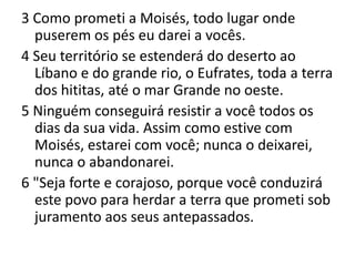 3 Como prometi a Moisés, todo lugar onde puserem os pés eu darei a vocês.4 Seu território se estenderá do deserto ao Líbano e do grande rio, o Eufrates, toda a terra dos hititas, até o mar Grande no oeste.5 Ninguém conseguirá resistir a você todos os dias da sua vida. Assim como estive com Moisés, estarei com você; nunca o deixarei, nunca o abandonarei.6 "Seja forte e corajoso, porque você conduzirá este povo para herdar a terra que prometi sob juramento aos seus antepassados.