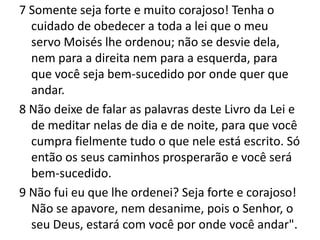 7 Somente seja forte e muito corajoso! Tenha o cuidado de obedecer a toda a lei que o meu servo Moisés lhe ordenou; não se desvie dela, nem para a direita nem para a esquerda, para que você seja bem-sucedido por onde quer que andar.8 Não deixe de falar as palavras deste Livro da Lei e de meditar nelas de dia e de noite, para que você cumpra fielmente tudo o que nele está escrito. Só então os seus caminhos prosperarão e você será bem-sucedido.9 Não fui eu que lhe ordenei? Seja forte e corajoso! Não se apavore, nem desanime, pois o Senhor, o seu Deus, estará com você por onde você andar".