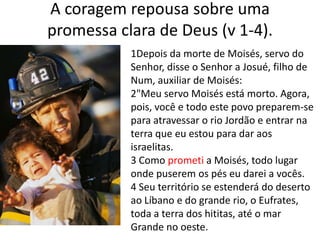A coragem repousa sobre uma promessa clara de Deus (v 1-4). 1Depois da morte de Moisés, servo do Senhor, disse o Senhor a Josué, filho de Num, auxiliar de Moisés:2"Meu servo Moisés está morto. Agora, pois, você e todo este povo preparem-se para atravessar o rio Jordão e entrar na terra que eu estou para dar aos israelitas. 3 Como prometi a Moisés, todo lugar onde puserem os pés eu darei a vocês.4 Seu território se estenderá do deserto ao Líbano e do grande rio, o Eufrates, toda a terra dos hititas, até o mar Grande no oeste.