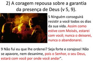 2) A coragem repousa sobre a garantia da presença de Deus (v 5, 9). 5 Ninguém conseguirá resistir a você todos os dias da sua vida. Assim como estive com Moisés, estarei com você; nunca o deixarei, nunca o abandonarei.9 Não fui eu que lhe ordenei? Seja forte e corajoso! Não se apavore, nem desanime, pois o Senhor, o seu Deus, estará com você por onde você andar".