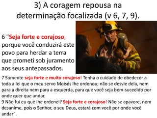 3) A coragem repousa na determinação focalizada (v 6, 7, 9). 6 "Seja forte e corajoso, porque você conduzirá este povo para herdar a terra que prometi sob juramento aos seus antepassados.7 Somente seja forte e muito corajoso! Tenha o cuidado de obedecer a toda a lei que o meu servo Moisés lhe ordenou; não se desvie dela, nem para a direita nem para a esquerda, para que você seja bem-sucedido por onde quer que andar.9 Não fui eu que lhe ordenei? Seja forte e corajoso! Não se apavore, nem desanime, pois o Senhor, o seu Deus, estará com você por onde você andar".