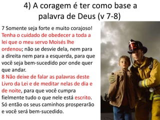  4) A coragem é ter como base a palavra de Deus (v 7-8)7 Somente seja forte e muito corajoso! Tenha o cuidado de obedecer a toda a lei que o meu servo Moisés lhe ordenou; não se desvie dela, nem para a direita nem para a esquerda, para que você seja bem-sucedido por onde quer que andar.8 Não deixe de falar as palavras deste Livro da Lei e de meditar nelas de dia e de noite, para que você cumpra fielmente tudo o que nele está escrito. Só então os seus caminhos prosperarão e você será bem-sucedido.