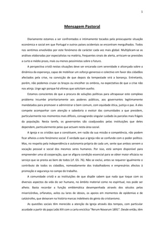 1




                                    Mensagem Pastoral

    Diariamente estamos a ser confrontados e intimamente tocados pela preocupante situação
económica e social em que Portugal e outros países ocidentais se encontram mergulhados. Todos
nos sentimos envolvidos por este fenómeno de carácter cada vez mais global. Multiplicam-se as
análises elaboradas por especialistas na matéria, frequentes sinais de alerta, arriscam-se previsões
a curto e médio prazo, mais ou menos pessimistas sobre o futuro.
    A perspectiva cristã nestas situações deve ser encarada com serenidade e alicerçada sobre a
dinâmica da esperança, capaz de mobilizar um esforço generoso e colectivo em favor dos cidadãos
afectados pela crise, na convicção de que depois da tempestade virá a bonança. Entretanto,
porém, não podemos cruzar os braços ou encolher os ombros, na expectativa de que a crise não
nos atinja. Urge agir porque há vítimas que solicitam auxílio.
    Estamos conscientes de que a procura de soluções políticas para ultrapassar este complexo
problema incumbe prioritariamente aos poderes públicos, aos governantes legitimamente
mandatados para promover e administrar o bem comum, com equidade ética, justiça e paz. A eles
compete acompanhar com atenção e sabedoria o evoluir das comunidades a que presidem,
particularmente nos momentos mais difíceis, consagrando singular cuidado às parcelas mais frágeis
da população. Nesta tarefa, os governantes são coadjuvados pelas instituições que deles
dependem, particularmente pelas que actuam nesta área social.
    A Igreja e os cristãos que a constituem, em razão da sua missão e competência, não podem
ficar alheios a este fenómeno social. É verdade que a Igreja não se confunde com o poder político.
Mas, no respeito pela independência e autonomia própria de cada um, sente que ambos servem a
vocação pessoal e social dos mesmos seres humanos. Por isso, está sempre disponível para
empreender uma sã cooperação, que se afigura condição essencial para se obter maior eficácia no
serviço que se presta ao bem de todos (cf. GS. 76). Não se exclui, antes se requerer igualmente o
contributo de todos os cidadãos, nomeadamente dos trabalhadores e empresários afectos à
promoção e segurança no campo do trabalho.
    A comunidade cristã e as instituições de que dispõe sabem que nada que toque com os
diversos aspectos da vida do ser humano, no âmbito material como no espiritual, nos pode ser
alheio. Basta recordar a função emblemática desempenhada através dos séculos pelas
misericórdias, orfanatos, asilos ou lares de idosos, os apoios em momentos de epidemias e de
catástrofes, que deixaram na história marcas indeléveis do génio do cristianismo.
    As questões sociais têm merecido a atenção da Igreja através dos tempos, com particular
acuidade a partir do papa Leão XIII com a carta encíclica “Rerum Novarum 1891”. Desde então, têm
 