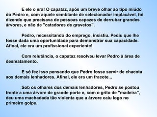 E ele o era! O capataz, após um breve olhar ao tipo miúdo do Pedro e, com aquele semblante de selecionador implacável, foi dizendo que precisava de pessoas capazes de derrubar grandes árvores, e não de "catadores de gravetos".  Pedro, necessitando do emprego, insistiu. Pediu que lhe fosse dada uma oportunidade para demonstrar sua capacidade. Afinal, ele era um profissional experiente!  Com relutância, o capataz resolveu levar Pedro à área de desmatamento.  E só fez isso pensando que Pedro fosse servir de chacota aos demais lenhadores. Afinal, ele era um fracote...  Sob os olhares dos demais lenhadores, Pedro se postou frente a uma árvore de grande porte e, com o grito de "madeira", deu uma machadada tão violenta que a árvore caiu logo no primeiro golpe.  