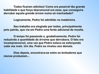 Todos ficaram atônitos! Como era possível tão grande habilidade e que força descomunal era essa, que conseguira derrubar aquela grande árvore numa só machadada?  Logicamente, Pedro foi admitido na madeireira.  Seu trabalho era elogiado por todos, principalmente pelo patrão, que via em Pedro uma fonte adicional de receita.  O tempo foi passando e, gradativamente, Pedro foi reduzindo a quantidade de árvores que derrubava. O fato era incompreensível, uma vez que Pedro estava se esforçando cada vez mais. Um dia, Pedro se nivelou aos demais.  Dias depois, encontrava-se entre os lenhadores que menos produziam...  