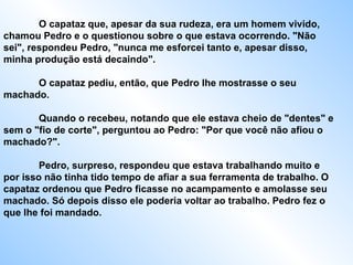 O capataz que, apesar da sua rudeza, era um homem vivido, chamou Pedro e o questionou sobre o que estava ocorrendo. "Não sei", respondeu Pedro, "nunca me esforcei tanto e, apesar disso, minha produção está decaindo".  O capataz pediu, então, que Pedro lhe mostrasse o seu machado.  Quando o recebeu, notando que ele estava cheio de "dentes" e sem o "fio de corte", perguntou ao Pedro: "Por que você não afiou o machado?".  Pedro, surpreso, respondeu que estava trabalhando muito e por isso não tinha tido tempo de afiar a sua ferramenta de trabalho. O capataz ordenou que Pedro ficasse no acampamento e amolasse seu machado. Só depois disso ele poderia voltar ao trabalho. Pedro fez o que lhe foi mandado.  