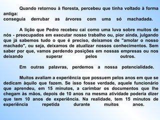 Quando retornou à floresta, percebeu que tinha voltado à forma antiga:  conseguia derrubar as árvores com uma só machadada.  A lição que Pedro recebeu cai como uma luva sobre muitos de nós - preocupados em executar nosso trabalho ou, pior ainda, julgando que já sabemos tudo o que é preciso, deixamos de "amolar o nosso machado", ou seja, deixamos de atualizar nossos conhecimentos. Sem saber por que, vamos perdendo posições em nossas empresas ou nos deixando superar pelos outros.  Em outras palavras, perdemos a nossa potencialidade.  Muitos avaliam a experiência que possuem pelos anos em que se dedicam àquilo que fazem. Se isso fosse verdade, aquele funcionário que aprendeu, em 15 minutos, a carimbar os documentos que lhe chegam às mãos, depois de 10 anos na mesma atividade poderia dizer que tem 10 anos de experiência. Na realidade, tem 15 minutos de experiência repetida durante muitos   anos.   