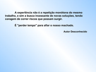 A experiência não é a repetição monótona do mesmo trabalho, e sim a busca incessante de novas soluções, tendo coragem de correr riscos que possam surgir.  É "perder tempo" para afiar o nosso machado.    Autor Desconhecido  