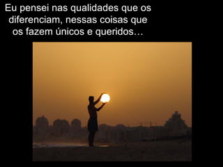 Eu pensei nas qualidades que os diferenciam, nessas coisas que os fazem únicos e queridos… 