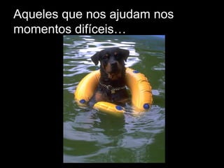 Aqueles que nos ajudam nos momentos difíceis… 