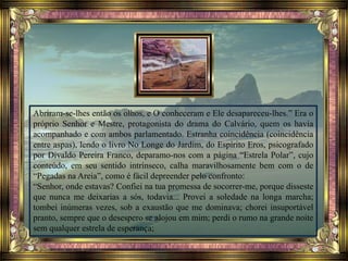 Abriram-se-lhes então os olhos, e O conheceram e Ele desapareceu-lhes.” Era o
próprio Senhor e Mestre, protagonista do drama do Calvário, quem os havia
acompanhado e com ambos parlamentado. Estranha coincidência (coincidência
entre aspas), lendo o livro No Longe do Jardim, do Espírito Eros, psicografado
por Divaldo Pereira Franco, deparamo-nos com a página “Estrela Polar”, cujo
conteúdo, em seu sentido intrínseco, calha maravilhosamente bem com o de
“Pegadas na Areia”, como é fácil depreender pelo confronto:
“Senhor, onde estavas? Confiei na tua promessa de socorrer-me, porque disseste
que nunca me deixarias a sós, todavia... Provei a soledade na longa marcha;
tombei inúmeras vezes, sob a exaustão que me dominava; chorei insuportável
pranto, sempre que o desespero se alojou em mim; perdi o rumo na grande noite
sem qualquer estrela de esperança;
 