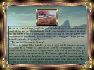 desisti de prosseguir com freqüência, embora indo adiante; experimentei receios
superlativos que me enlouqueceram em diversas ocasiões; a carência de amor
fez-me dorido e triste; a perseguição ingrata dos que se voltaram contra mim
estiolou-me os sentimentos, assinalando-me com a amargura...Chego, por fim,
cansado e sofrido... Pergunto-Te:
– “Por que me abandonaste, Senhor?
– Jamais te deixei, filho querido. Eu sou a força que te conduziu até aqui,
auxiliando-te a vencer as dificuldades que te fortaleceram o ânimo e
vivificaram-te o ser em todo o áspero trajeto. Não lutei as tuas batalhas, que
eram tuas, porém, sustentei-te quando desfaleceste; apontando-te rumos, quando
nas sombras da noite; falando-te sem palavras na solidão; impulsionando-te,
quando na queda, a levantar-te e a continuar...Meu filho, chegaste até Mim,
porque Eu estou em ti através dessa força que te impele na direção do Pai.
 