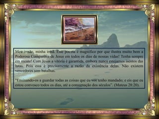 Meu irmão, minha irmã. Este poema é magnífico por que ilustra muito bem a
Poderosa Companhia de Jesus em todos os dias de nossas vidas! Tenha sempre
em mente! Com Jesus a vitória é garantida, embora nunca estejamos isentos das
lutas. Pois esta é precisamente a razão da existência delas. Não existem
vencedores sem batalhas.
"Ensinando-os a guardar todas as coisas que eu vos tenho mandado; e eis que eu
estou convosco todos os dias, até a consumação dos séculos”. (Mateus 28:20).
 