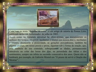 Com base no texto “Pegadas na areia”, e em artigo de autoria de Passos Lírio,
publicado na revista Reformador, de julho de 2003.
Assim como na literatura universal há obras-primas, que transpuseram os
umbrais dos tempos, chegando incólumes e imunes aos nossos dias e, incólumes
e imunes, alcançarão a posteridade, as gerações porvindouras, também há
páginas avulsas, em nossa poesia e prosa, algumas sob a forma de oração, que,
pela essência do seu conteúdo, sobrepuseram as idades, permanecendo
intocáveis no colar das horas dos dias, na perenidade das idéias e dos
sentimentos, sempre em órbita na sucessão consecutiva dos anos. Quem não se
lembrará, por exemplo, de Gabriela Mistral em “O prazer de servir e Oração das
Mestras” ;
 