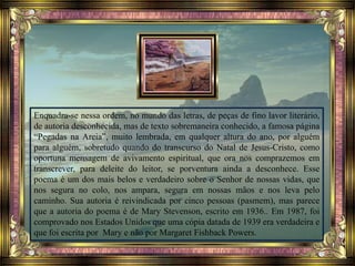 Enquadra-se nessa ordem, no mundo das letras, de peças de fino lavor literário,
de autoria desconhecida, mas de texto sobremaneira conhecido, a famosa página
“Pegadas na Areia”, muito lembrada, em qualquer altura do ano, por alguém
para alguém, sobretudo quando do transcurso do Natal de Jesus-Cristo, como
oportuna mensagem de avivamento espiritual, que ora nos comprazemos em
transcrever, para deleite do leitor, se porventura ainda a desconhece. Esse
poema é um dos mais belos e verdadeiro sobre o Senhor de nossas vidas, que
nos segura no colo, nos ampara, segura em nossas mãos e nos leva pelo
caminho. Sua autoria é reivindicada por cinco pessoas (pasmem), mas parece
que a autoria do poema é de Mary Stevenson, escrito em 1936.. Em 1987, foi
comprovado nos Estados Unidos que uma cópia datada de 1939 era verdadeira e
que foi escrita por Mary e não por Margaret Fishback Powers.
 