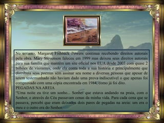 No entanto, Margaret Fishback Powers continua recebendo direitos autorais
pela obra. Mary Stevenson faleceu em 1999 mas deixou seus direitos autorais
para sua família que mantém um site oficial nos EUA desde 2003 com quase 2
bilhões de visitantes, onde ela conta toda a sua história e principalmente que
distribuía seus poemas sem assinar seu nome a diversas pessoas que apesar de
terem testemunhado não haviam dado uma prova indiscutível o que apenas foi
comprovado com uma cópia encontrada em 1984, como já foi dito.
PEGADAS NAAREIA
“Uma noite eu tive um sonho... Sonhei que estava andando na praia, com o
Senhor, e através do Céu passavam cenas da minha vida. Para cada cena que se
passava, percebi que eram deixados dois pares de pegadas na areia: um era o
meu e o outro era do Senhor.
 