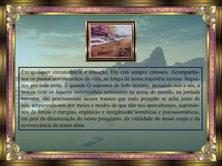 Em qualquer circunstância e situação, Ele está sempre conosco. Acompanha-
nos os passos nos caminhos da vida, ao longo de nossa trajetória terrena. Segue-
nos por toda parte. E quando O supomos de todo ausente, deixando-nos a sós, a
braços com os ásperos testemunhos remissores na arena do mundo, na jornada
humana, são precisamente nesses transes que mais presente se acha junto de
nós, amparando-nos por meios e modos de que não nos apercebemos, suprindo-
nos de forças e energias, orgânicas e inorgânicas, somáticas e psicossomáticas,
em prol da dinamização do nosso psiquismo, da vitalidade do nosso corpo e da
revivescência de nossa alma.
 