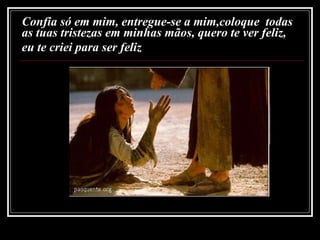 Confia só em mim, entregue-se a mim,coloque  todas as tuas tristezas em minhas mãos, quero te ver feliz,  eu te criei para ser feliz   