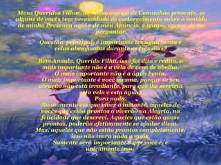 Meus Queridos Filhos, de nosso espaço de Comunhão presente, se alguns de vocês tem necessidade de esclarecimento sobre o sentido de minha Presença aqui e de meu Anúncio, é tempo, agora, de me perguntar. Questão  principal: é importante ter água benta e velas abençoadas durante os três dias? Bem Amada, Querida Filha, isso foi dito e redito, o mais importante não é a vela de cera de abelha. O mais importante não é a água benta. O mais importante é você mesma, porque se seu coração não está irradiante, para que lhe serviria esta vela e esta água? Para nada. No momento em que viver o instante, aqueles de vocês que estão prontos o viverão na Alegria, na felicidade que descrevi. Aqueles que estão quase prontos, poderão efetivamente se ajudar disso. Mas, aqueles que não estão prontos completamente, isso não trará nada a mais. Somente será importante o que você é, e unicamente isso.  