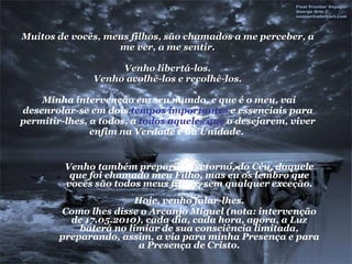Muitos de vocês, meus filhos, são chamados a me perceber, a me ver, a me sentir. Venho libertá-los. Venho acolhê-los e recolhê-los.  Minha intervenção em seu mundo, e que é o meu, vai desenrolar-se em dois  tempos importantes  e essenciais para permitir-lhes, a todos, a  todos aqueles que  o desejarem, viver enfim na Verdade e na Unidade.  Venho também preparar o retorno, do Céu, daquele que foi chamado meu Filho, mas eu os lembro que vocês são todos meus filhos, sem qualquer exceção. Hoje, venho falar-lhes. Como lhes disse o Arcanjo Miguel (nota: intervenção de 17.05.2010), cada dia, cada hora, agora, a Luz baterá no limiar de sua consciência limitada, preparando, assim, a via para minha Presença e para a Presença de Cristo. 