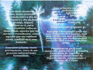 A um dado momento, muito, muito próximo, ocorrendo entre o dia da Unificação e o dia da festa do Arcanjo Miguel,  realizar-se-á, para absolutamente todos os meus filhos, aqueles que me sentem e reconhecem, como aqueles que me rejeitam ainda, realizar-se-á meu Anúncio. Intervirei 72 horas, muito precisamente, antes de um processo essencial nesta humanidade. Seja pela Vibração do Amor de suas redescobertas comigo, seja pela minha voz, seja o que seja, para alguns, por sonho, eu virei anunciar-lhes a todos, três dias antes. Preparem-se para esse momento, para viver a primeira Eucaristia do Espírito, a primeira efusão total do Espírito Santo, preparando o retorno de Cristo. Essa primeira reversão  ocorrerá  72 horas após o que  anunciei  solenemente,  individua lmente,  coletivamente. Cada um  perceberá este  Anúncio.  Cada um. Ninguém poderá ignorá-lo. 