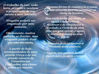 O trabalho da Luz, cada hora, permitirá também a preparação de sua escuta a meu Anúncio. Ninguém poderá ser enganado por meu anúncio. Obviamente, muitos poderão se desviar, mas ninguém poderá dizer que não me ouviu. A partir de hoje, acompanhados de uma grande Força e de um grande número de Consciências Unificadas, nós vimos sobre seu mundo. Algumas forças de resistência a nossa vinda tentarão fazê-los acreditar na vinda da Sombra. Mas vocês terão, em vocês, os meios Vibratórios de conhecer e de reconhecer a Verdade, a Verdade de uma Mãe que vem salvar, e amar, e acarinhar todos os seus filhos. Ninguém poderá ignorar a Verdade deste anúncio. Vigiem, nos espaços de Luz, vigiem para ficarem atentos. 