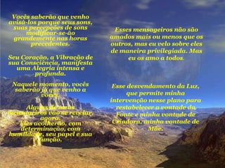 Vocês saberão que venho avisá-los porque seus sons, suas percepções de sons modificar-se-ão grandemente nas horas precedentes. Seu Coração, a Vibração de sua Consciência, manifesta uma Alegria intensa e profunda. Naquele momento, vocês saberão já que venho a vocês. Alguns de meus mensageiros vão se revelar, agora. Eles acolherão, com determinação, com humildade, seu papel e sua função. Esse desvendamento da Luz, que permite minha intervenção nesse plano para restabelecer a vontade da Fonte e minha vontade de Criadora, minha vontade de Mãe. Esses mensageiros não são amados mais ou menos que os outros, mas eu velo sobre eles de maneira privilegiada. Mas eu os amo a todos . 