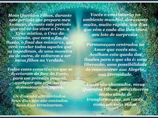 Meus Queridos Filhos, durante este período que prepara meu Anúncio, durante este período que vai vê-los viver a Cruz, a Cruz mística, a Cruz da reversão, que verá o fim da ilusão, o final das máscaras, que verá revelar todos aqueles que os impediram, de uma maneira ou de outra, de voltarem a ser meus filhos na Verdade. Todas essas consciências que se desviaram da face da Fonte, para um proveito pessoal, qualquer que seja, serão desmascaradas, agora. Os dias não são contados. Seus dias não são contados. Seus dias terminaram. Vocês o constatarão no ambiente mundial, doravante muito, muito rápido, nos dias que vêm e cada dia lhes trará seu lote de surpresas. Permaneçam centrados no Amor que vocês são. Acolham esta queda das ilusões para o que ela é: uma liberação, uma possibilidade de reencontrar sua Alegria, sua Eternidade. Vocês são chamados, meus Queridos Filhos, para viverem muito ainda de transformações, em vocês, como em suas vidas. 