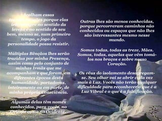 Outras lhes são menos conhecidas, porque percorreram caminhos não conhecidos ou espaços que não lhes são interessantes mesmo nesse mundo. Somos todas, todas as treze, Mães. Somos, todas, aquelas que vêm tomá-los nos braços e sobre nosso Coração. Os véus do isolamento desagregam-se. Seu olhar vai se abrir cada vez mais à Luz. Vocês não terão qualquer dificuldade para reconhecer o que é a Luz Vibral e o que é a falsificação. Acolham essas transformações porque elas irão sempre no sentido da leveza e no sentido de seu bem, mesmo se, num primeiro tempo, o jogo da personalidade possa resistir. Múltiplas Bênçãos lhes serão trazidas por minha Presença, assim como pelo conjunto de minhas Irmãs que me acompanham e que foram, em diferentes épocas desta humanidade, portadoras, inteiramente ou em parte, de minha própria Consciência. Algumas delas têm nomes conhecidos, para vocês, no Oriente como no Ocidente.  
