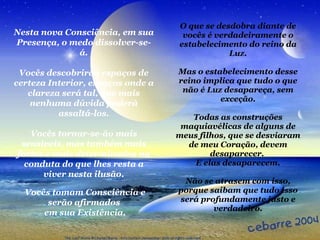 O que se desdobra diante de vocês é verdadeiramente o estabelecimento do reino da Luz. Mas o estabelecimento desse reino implica que tudo o que não é Luz desapareça, sem exceção. Todas as construções maquiavélicas de alguns de meus filhos, que se desviaram de meu Coração, devem desaparecer.  E elas desaparecem. Não se atrasem com isso, porque saibam que tudo isso será profundamente justo e verdadeiro. Nesta nova Consciência, em sua Presença, o medo dissolver-se-á. Vocês descobrirão espaços de certeza Interior, espaços onde a clareza será tal, que mais nenhuma dúvida poderá assaltá-los. Vocês tornar-se-ão mais sensíveis, mas também mais fortes e mais determinados na conduta do que lhes resta a viver nesta ilusão. Vocês tomam Consciência e serão afirmados  em sua Existência. 