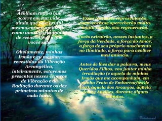 Acolham tudo o que ocorre em sua vida, ainda que seja brutal mesmo em seu ambiente, como uma oportunidade de reencontrar o que vocês são. Obviamente, minhas Irmãs e eu mesma, revestidas da Vibração Arcangélica, inteiramente, estaremos presentes nesses espaços de Vibração e de Radiação durante os dez primeiros minutos de cada hora. Esses instantes representarão, como vocês se aperceberão muito, muito rápido, sua regeneração. Vocês extrairão, nesses instantes, a força da Verdade, a força do Amor, a força de seu próprio nascimento no Ilimitado, a força para acolher meu anúncio. Antes de lhes dar a palavra, meus Queridos Filhos, vou juntar minha irradiação (e aquela de minhas Irmãs que me acompanham, em minha Frota de Embarcações de Luz), àquela dos Arcanjos, àquela dos 24 Anciões, durante alguns minutos. 