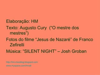 Elaboração: HM
Texto: Augusto Cury (“O mestre dos
  mestres”)
Fotos do filme “Jesus de Nazaré” de Franco
  Zefirelli
Música: “SILENT NIGHT” – Josh Groban

http://hm-meublog.blogspot.com
www.myspace.com/hmall
 