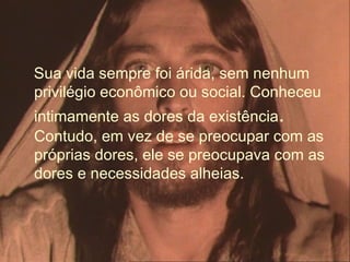 Sua vida sempre foi árida, sem nenhum
privilégio econômico ou social. Conheceu
intimamente as dores da existência.
Contudo, em vez de se preocupar com as
próprias dores, ele se preocupava com as
dores e necessidades alheias.
 