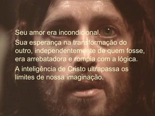 Seu amor era incondicional.
Sua esperança na transformação do
outro, independentemente de quem fosse,
era arrebatadora e rompia com a lógica.
A inteligência de Cristo ultrapassa os
limites de nossa imaginação.
 
