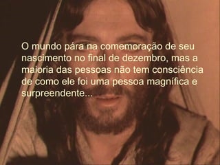 O mundo pára na comemoração de seu
nascimento no final de dezembro, mas a
maioria das pessoas não tem consciência
de como ele foi uma pessoa magnífica e
surpreendente...
 