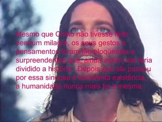 Mesmo que Cristo não tivesse feito
nenhum milagre, os seus gestos e
pensamentos foram tão eloqüentes e
surpreendentes que, ainda assim, ele teria
dividido a história...Depois que ele passou
por essa sinuosa e turbulenta existência,
a humanidade nunca mais foi a mesma.
 